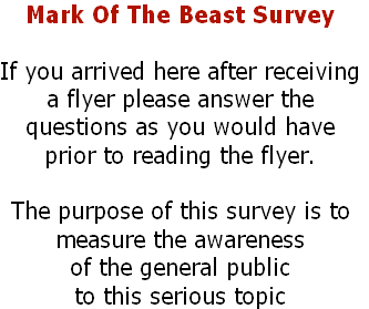 Mark Of The Beast Survey
If you arrived here after receiving
a flyer please answer the
questions as you would have
prior to reading the flyer.
The purpose of this survey is to
measure the awareness
of the general public
to this serious topic